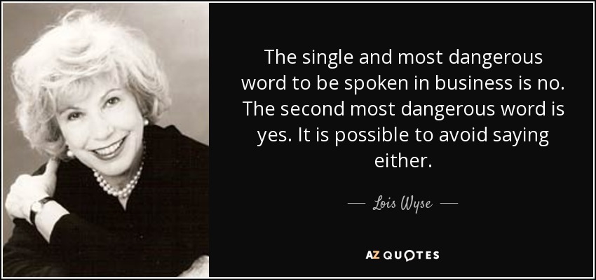 The single and most dangerous word to be spoken in business is no. The second most dangerous word is yes. It is possible to avoid saying either. - Lois Wyse