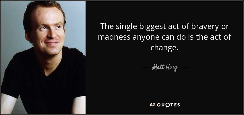 The single biggest act of bravery or madness anyone can do is the act of change. - Matt Haig