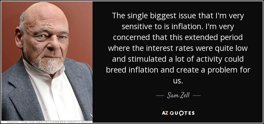 The single biggest issue that I'm very sensitive to is inflation. I'm very concerned that this extended period where the interest rates were quite low and stimulated a lot of activity could breed inflation and create a problem for us. - Sam Zell