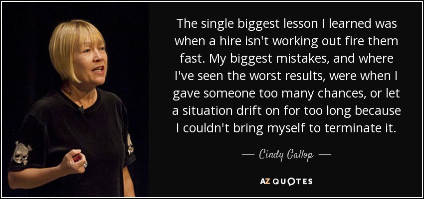 The single biggest lesson I learned was when a hire isn't working out fire them fast. My biggest mistakes, and where I've seen the worst results, were when I gave someone too many chances, or let a situation drift on for too long because I couldn't bring myself to terminate it. - Cindy Gallop