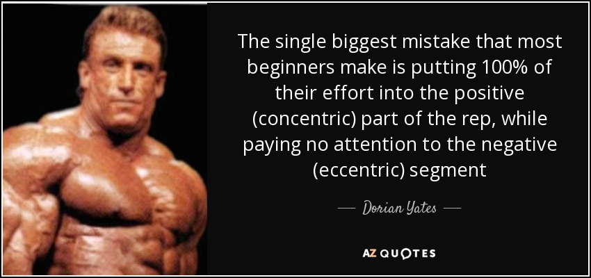 The single biggest mistake that most beginners make is putting 100% of their effort into the positive (concentric) part of the rep, while paying no attention to the negative (eccentric) segment - Dorian Yates