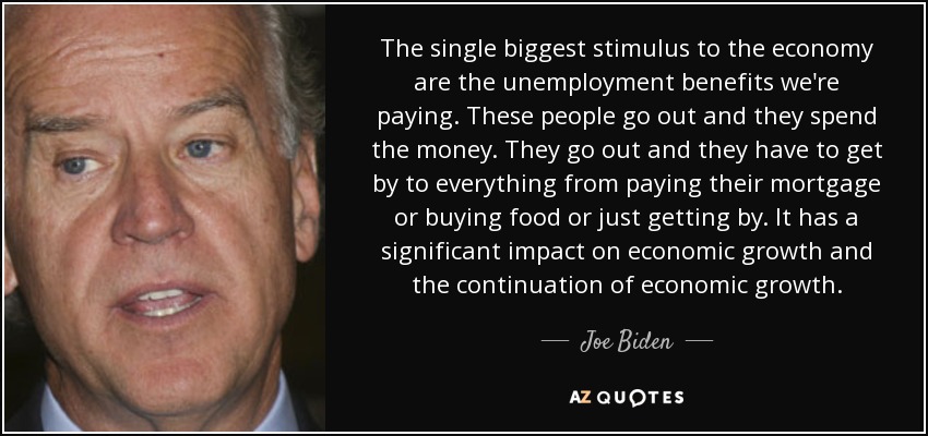 The single biggest stimulus to the economy are the unemployment benefits we're paying. These people go out and they spend the money. They go out and they have to get by to everything from paying their mortgage or buying food or just getting by. It has a significant impact on economic growth and the continuation of economic growth. - Joe Biden