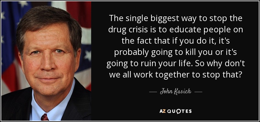 The single biggest way to stop the drug crisis is to educate people on the fact that if you do it, it's probably going to kill you or it's going to ruin your life. So why don't we all work together to stop that? - John Kasich