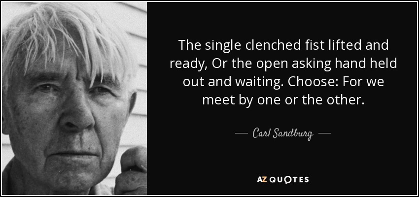 The single clenched fist lifted and ready, Or the open asking hand held out and waiting. Choose: For we meet by one or the other. - Carl Sandburg