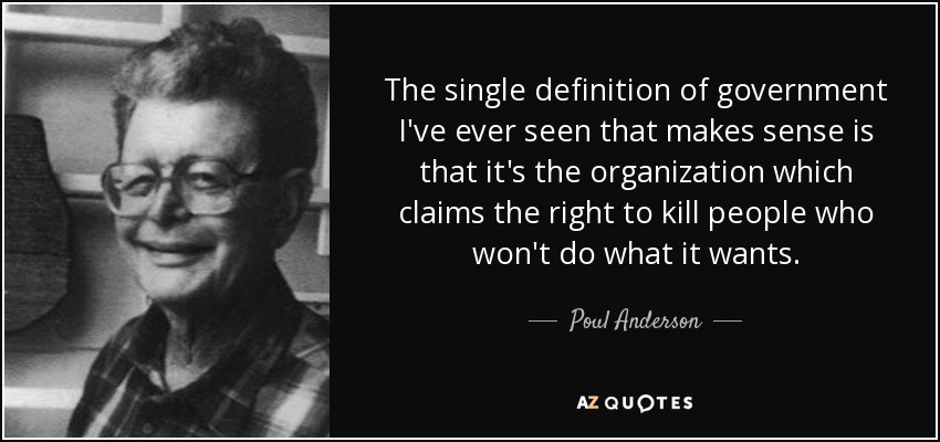 The single definition of government I've ever seen that makes sense is that it's the organization which claims the right to kill people who won't do what it wants. - Poul Anderson