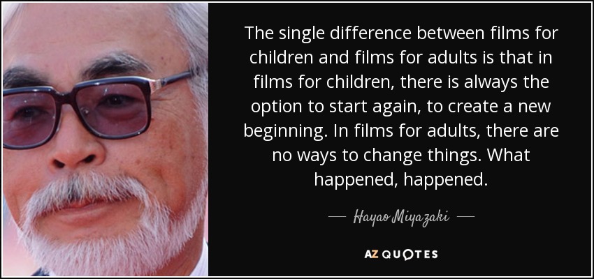 The single difference between films for children and films for adults is that in films for children, there is always the option to start again, to create a new beginning. In films for adults, there are no ways to change things. What happened, happened. - Hayao Miyazaki