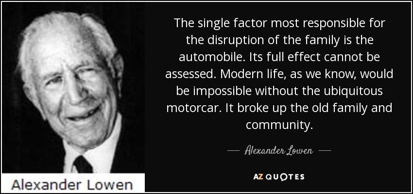 The single factor most responsible for the disruption of the family is the automobile. Its full effect cannot be assessed. Modern life, as we know, would be impossible without the ubiquitous motorcar. It broke up the old family and community. - Alexander Lowen