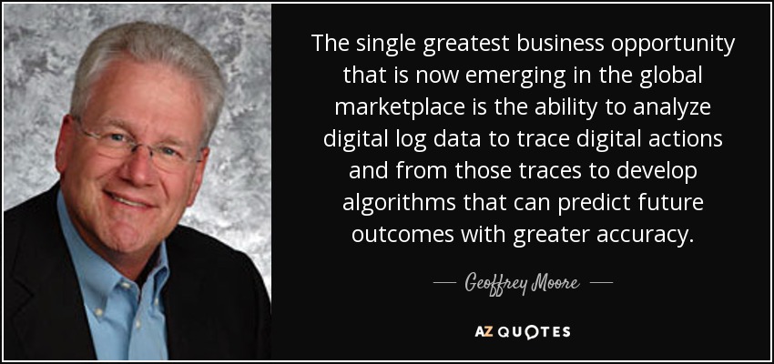 The single greatest business opportunity that is now emerging in the global marketplace is the ability to analyze digital log data to trace digital actions and from those traces to develop algorithms that can predict future outcomes with greater accuracy. - Geoffrey Moore