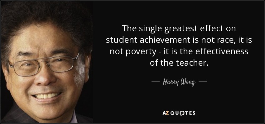 The single greatest effect on student achievement is not race, it is not poverty - it is the effectiveness of the teacher. - Harry Wong