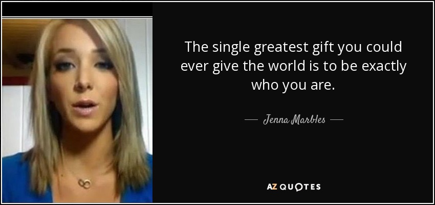 The single greatest gift you could ever give the world is to be exactly who you are. - Jenna Marbles