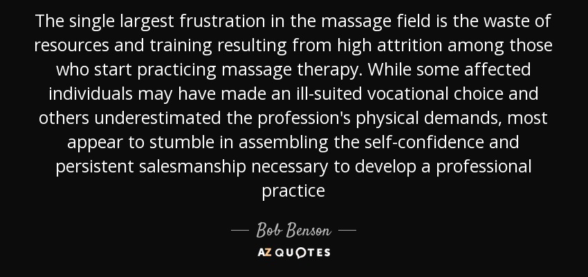 The single largest frustration in the massage field is the waste of resources and training resulting from high attrition among those who start practicing massage therapy. While some affected individuals may have made an ill-suited vocational choice and others underestimated the profession's physical demands, most appear to stumble in assembling the self-confidence and persistent salesmanship necessary to develop a professional practice - Bob Benson