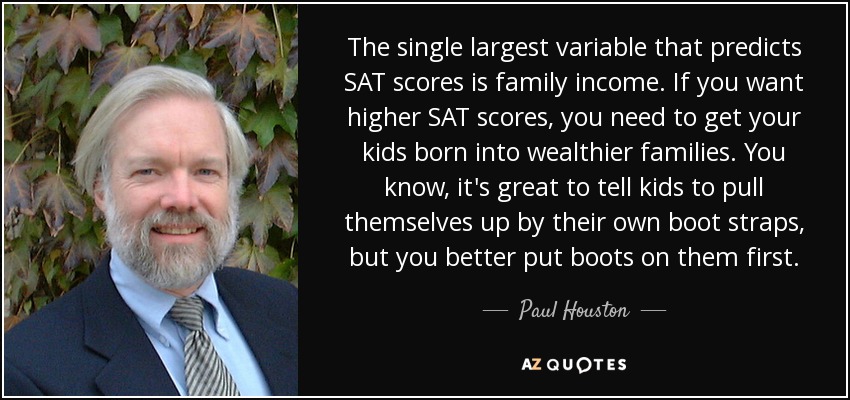 The single largest variable that predicts SAT scores is family income. If you want higher SAT scores, you need to get your kids born into wealthier families. You know, it's great to tell kids to pull themselves up by their own boot straps, but you better put boots on them first. - Paul Houston