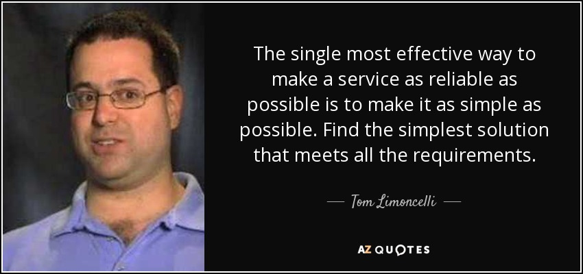 The single most effective way to make a service as reliable as possible is to make it as simple as possible. Find the simplest solution that meets all the requirements. - Tom Limoncelli