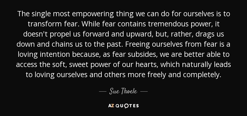 The single most empowering thing we can do for ourselves is to transform fear. While fear contains tremendous power, it doesn't propel us forward and upward, but, rather, drags us down and chains us to the past. Freeing ourselves from fear is a loving intention because, as fear subsides, we are better able to access the soft, sweet power of our hearts, which naturally leads to loving ourselves and others more freely and completely. - Sue Thoele