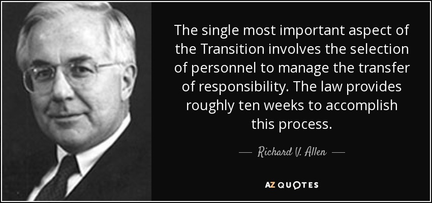 The single most important aspect of the Transition involves the selection of personnel to manage the transfer of responsibility. The law provides roughly ten weeks to accomplish this process. - Richard V. Allen