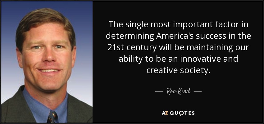 The single most important factor in determining America's success in the 21st century will be maintaining our ability to be an innovative and creative society. - Ron Kind