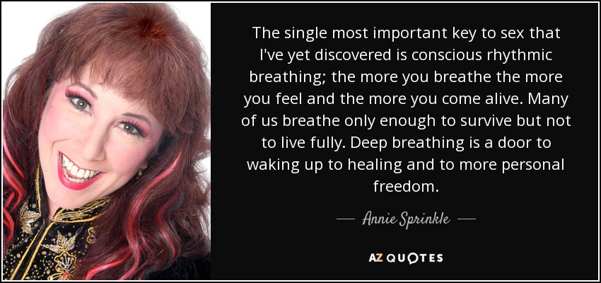 The single most important key to sex that I've yet discovered is conscious rhythmic breathing; the more you breathe the more you feel and the more you come alive. Many of us breathe only enough to survive but not to live fully. Deep breathing is a door to waking up to healing and to more personal freedom. - Annie Sprinkle