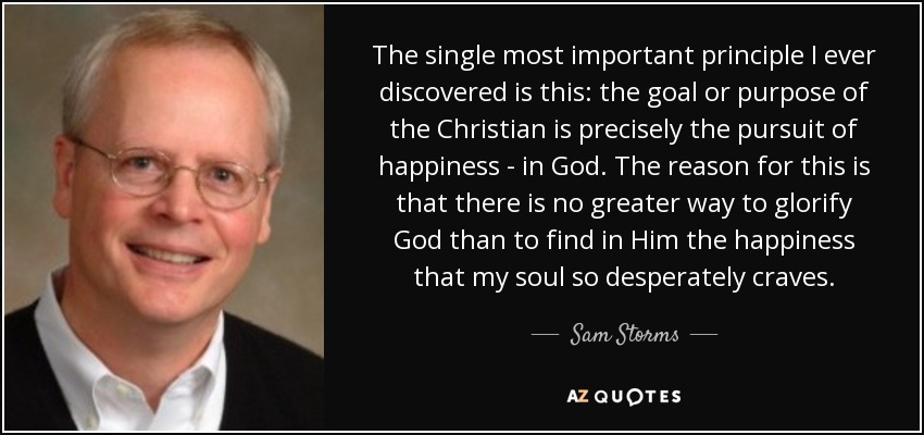 The single most important principle I ever discovered is this: the goal or purpose of the Christian is precisely the pursuit of happiness - in God. The reason for this is that there is no greater way to glorify God than to find in Him the happiness that my soul so desperately craves. - Sam Storms