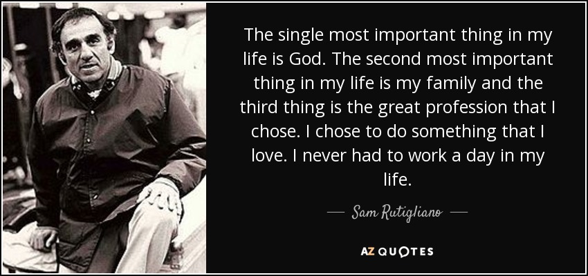 The single most important thing in my life is God. The second most important thing in my life is my family and the third thing is the great profession that I chose. I chose to do something that I love. I never had to work a day in my life. - Sam Rutigliano