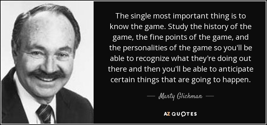 The single most important thing is to know the game. Study the history of the game, the fine points of the game, and the personalities of the game so you'll be able to recognize what they're doing out there and then you'll be able to anticipate certain things that are going to happen. - Marty Glickman