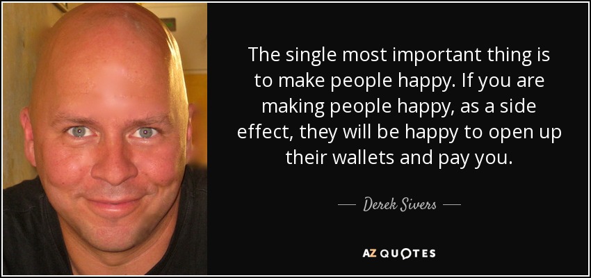 The single most important thing is to make people happy. If you are making people happy, as a side effect, they will be happy to open up their wallets and pay you. - Derek Sivers