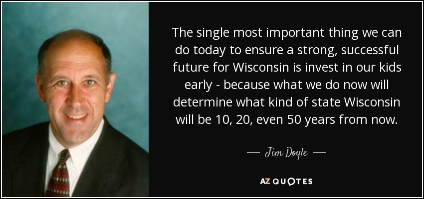 The single most important thing we can do today to ensure a strong, successful future for Wisconsin is invest in our kids early - because what we do now will determine what kind of state Wisconsin will be 10, 20, even 50 years from now. - Jim Doyle