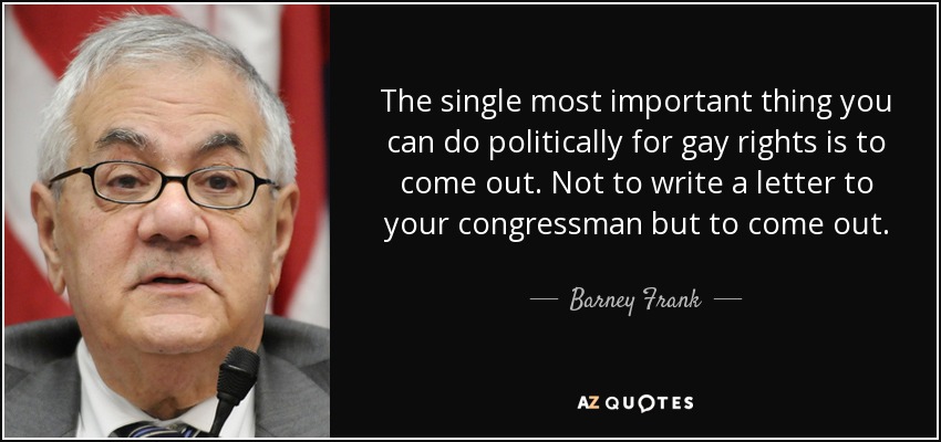 The single most important thing you can do politically for gay rights is to come out. Not to write a letter to your congressman but to come out. - Barney Frank