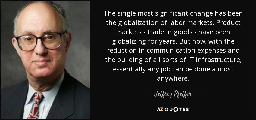 The single most significant change has been the globalization of labor markets. Product markets - trade in goods - have been globalizing for years. But now, with the reduction in communication expenses and the building of all sorts of IT infrastructure, essentially any job can be done almost anywhere. - Jeffrey Pfeffer