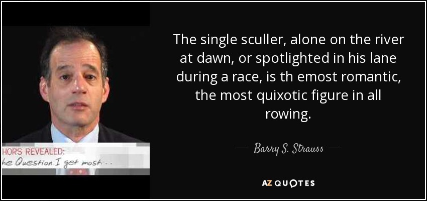The single sculler, alone on the river at dawn, or spotlighted in his lane during a race, is th emost romantic, the most quixotic figure in all rowing. - Barry S. Strauss