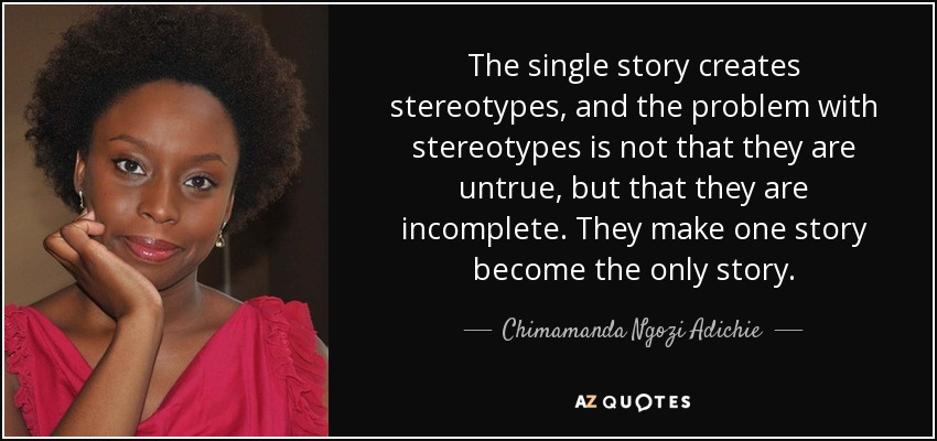 The single story creates stereotypes, and the problem with stereotypes is not that they are untrue, but that they are incomplete. They make one story become the only story. - Chimamanda Ngozi Adichie