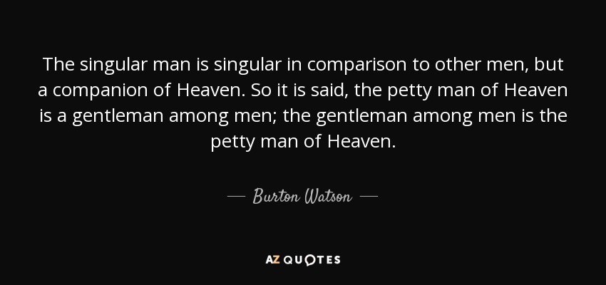 The singular man is singular in comparison to other men, but a companion of Heaven. So it is said, the petty man of Heaven is a gentleman among men; the gentleman among men is the petty man of Heaven. - Burton Watson