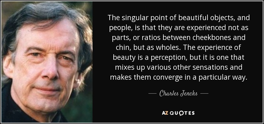 The singular point of beautiful objects, and people, is that they are experienced not as parts, or ratios between cheekbones and chin, but as wholes. The experience of beauty is a perception, but it is one that mixes up various other sensations and makes them converge in a particular way. - Charles Jencks