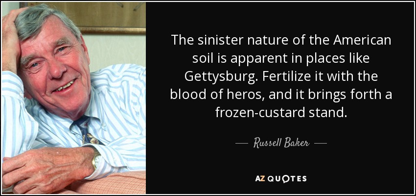 The sinister nature of the American soil is apparent in places like Gettysburg. Fertilize it with the blood of heros, and it brings forth a frozen-custard stand. - Russell Baker