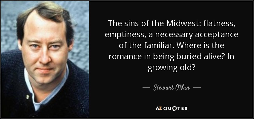 The sins of the Midwest: flatness, emptiness, a necessary acceptance of the familiar. Where is the romance in being buried alive? In growing old? - Stewart O'Nan