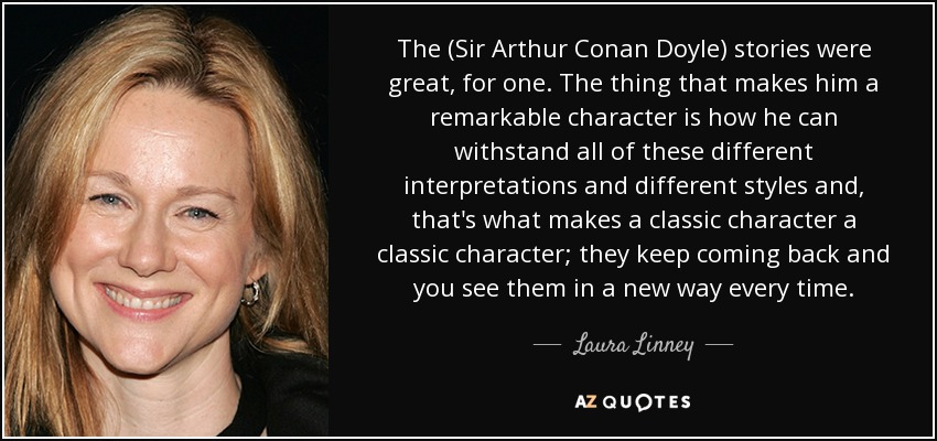 The (Sir Arthur Conan Doyle) stories were great, for one. The thing that makes him a remarkable character is how he can withstand all of these different interpretations and different styles and, that's what makes a classic character a classic character; they keep coming back and you see them in a new way every time. - Laura Linney