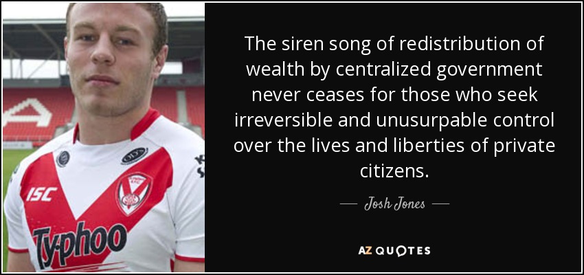 The siren song of redistribution of wealth by centralized government never ceases for those who seek irreversible and unusurpable control over the lives and liberties of private citizens. - Josh Jones