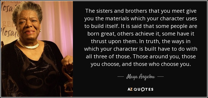 The sisters and brothers that you meet give you the materials which your character uses to build itself. It is said that some people are born great, others achieve it, some have it thrust upon them. In truth, the ways in which your character is built have to do with all three of those. Those around you, those you choose, and those who choose you. - Maya Angelou