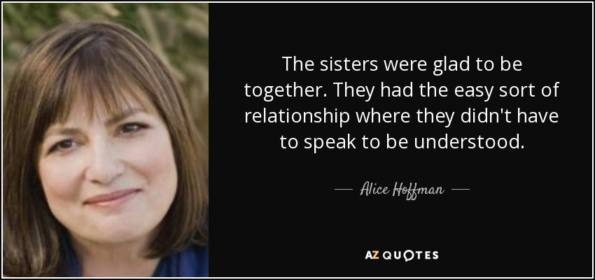 The sisters were glad to be together. They had the easy sort of relationship where they didn't have to speak to be understood. - Alice Hoffman