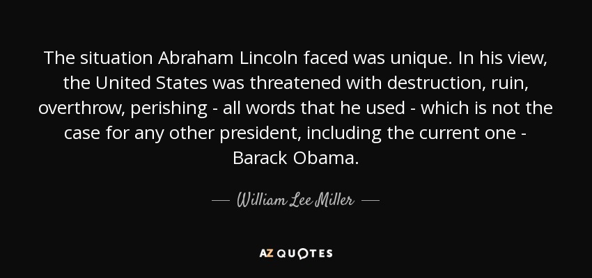 The situation Abraham Lincoln faced was unique. In his view, the United States was threatened with destruction, ruin, overthrow, perishing - all words that he used - which is not the case for any other president, including the current one - Barack Obama. - William Lee Miller