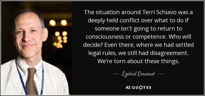 The situation around Terri Schiavo was a deeply held conflict over what to do if someone isn't going to return to consciousness or competence. Who will decide? Even there, where we had settled legal rules, we still had disagreement. We're torn about these things. - Ezekiel Emanuel