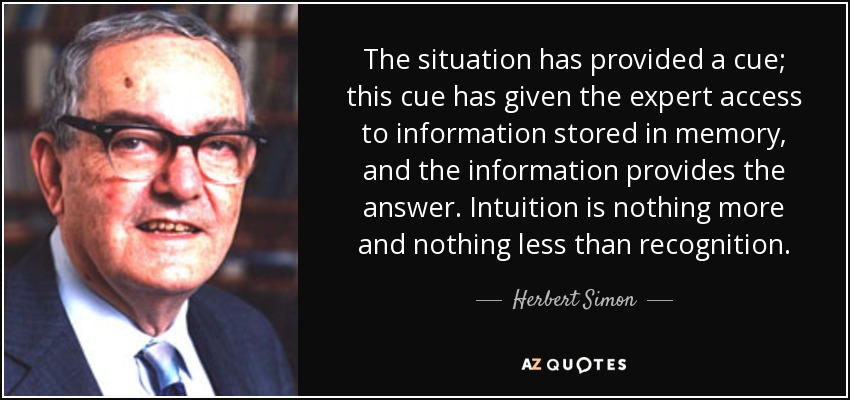 The situation has provided a cue; this cue has given the expert access to information stored in memory, and the information provides the answer. Intuition is nothing more and nothing less than recognition. - Herbert Simon