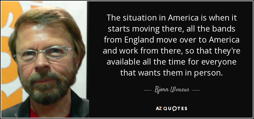 The situation in America is when it starts moving there, all the bands from England move over to America and work from there, so that they're available all the time for everyone that wants them in person. - Bjorn Ulvaeus