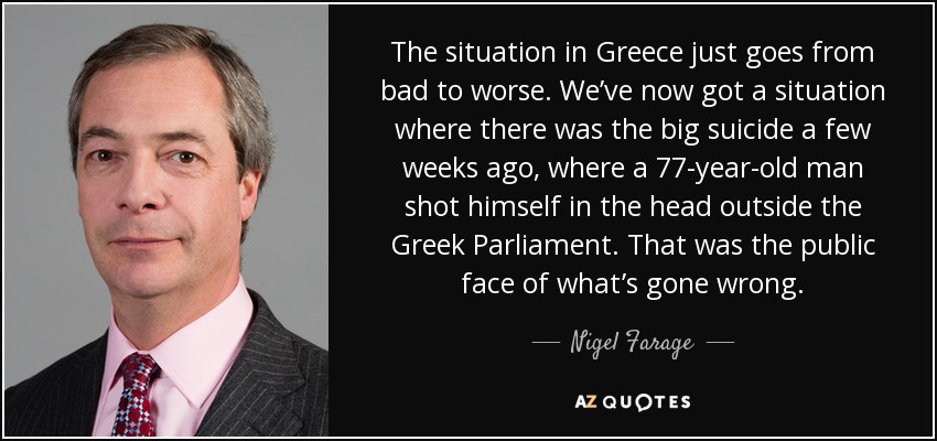 The situation in Greece just goes from bad to worse. We’ve now got a situation where there was the big suicide a few weeks ago, where a 77-year-old man shot himself in the head outside the Greek Parliament. That was the public face of what’s gone wrong. - Nigel Farage