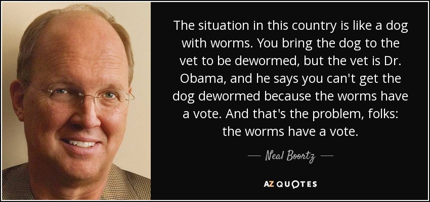 The situation in this country is like a dog with worms. You bring the dog to the vet to be dewormed, but the vet is Dr. Obama, and he says you can't get the dog dewormed because the worms have a vote. And that's the problem, folks: the worms have a vote. - Neal Boortz