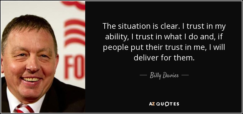 The situation is clear. I trust in my ability, I trust in what I do and, if people put their trust in me, I will deliver for them. - Billy Davies