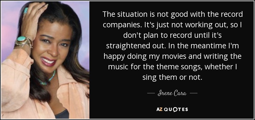 The situation is not good with the record companies. It's just not working out, so I don't plan to record until it's straightened out. In the meantime I'm happy doing my movies and writing the music for the theme songs, whether I sing them or not. - Irene Cara