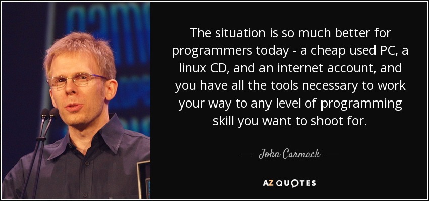 The situation is so much better for programmers today - a cheap used PC, a linux CD, and an internet account, and you have all the tools necessary to work your way to any level of programming skill you want to shoot for. - John Carmack
