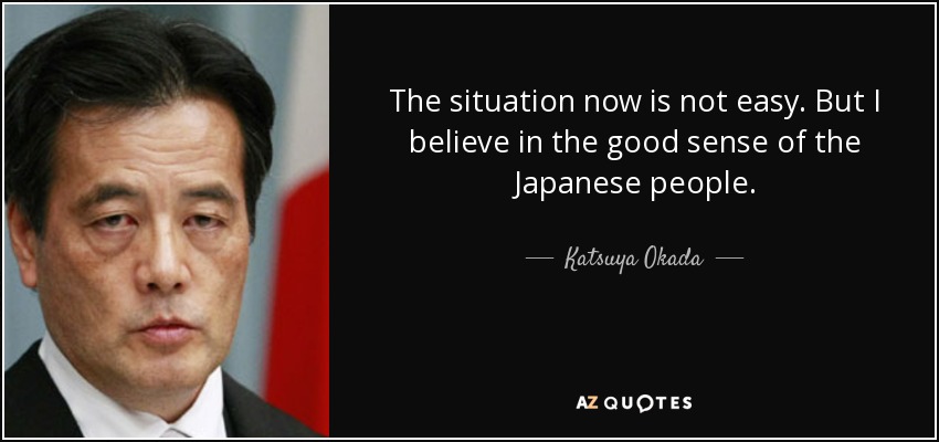 The situation now is not easy. But I believe in the good sense of the Japanese people. - Katsuya Okada