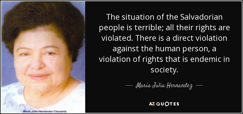 The situation of the Salvadorian people is terrible; all their rights are violated. There is a direct violation against the human person, a violation of rights that is endemic in society. - Maria Julia Hernandez