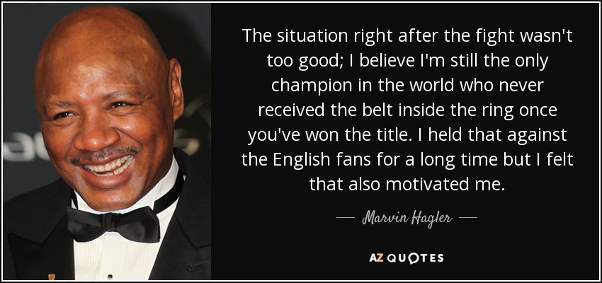 The situation right after the fight wasn't too good; I believe I'm still the only champion in the world who never received the belt inside the ring once you've won the title. I held that against the English fans for a long time but I felt that also motivated me. - Marvin Hagler